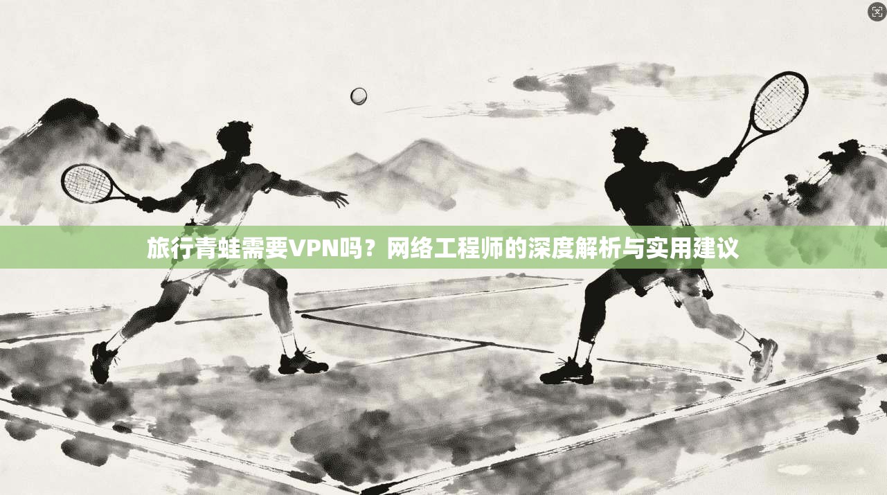 旅行青蛙需要VPN吗？网络工程师的深度解析与实用建议