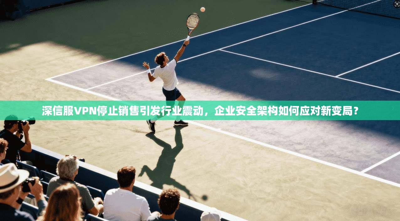 深信服VPN停止销售引发行业震动，企业安全架构如何应对新变局？