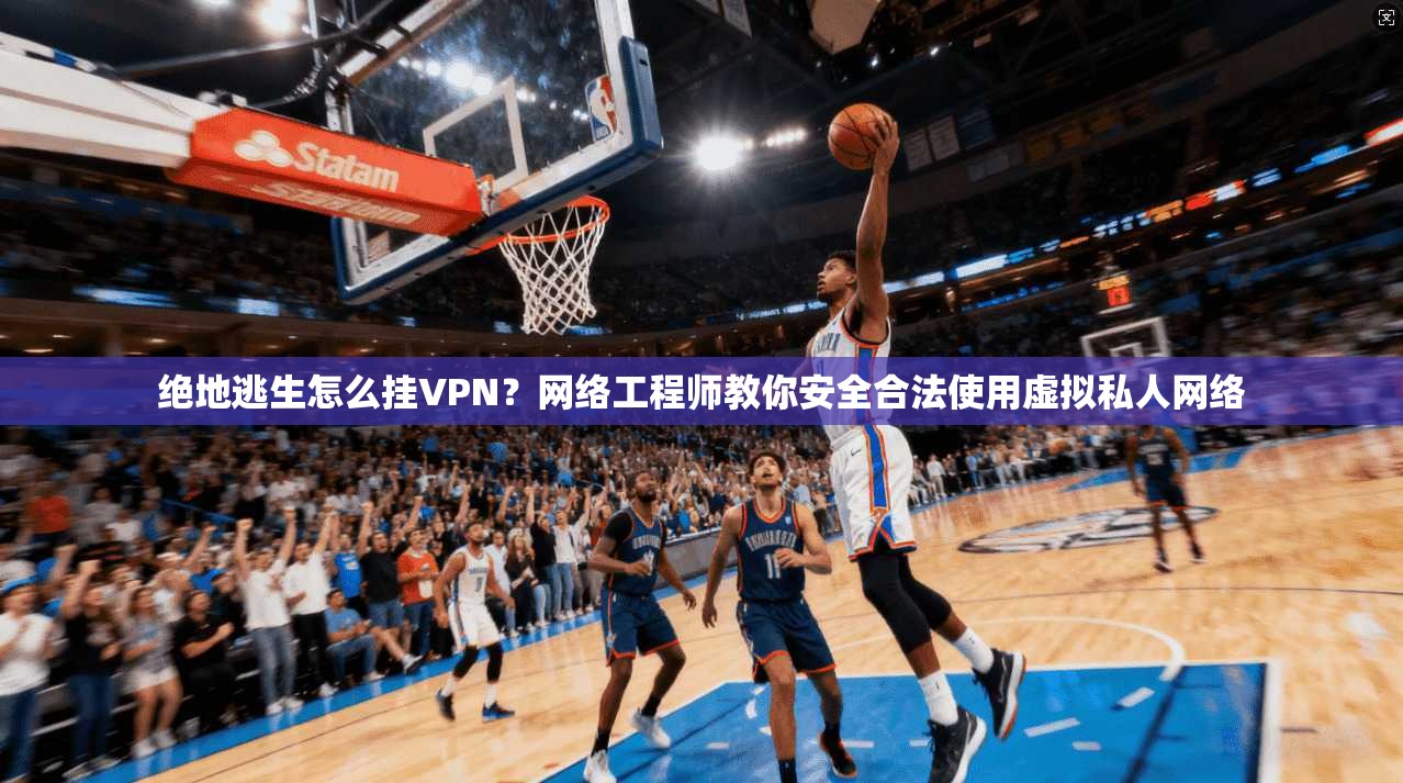 绝地逃生怎么挂VPN？网络工程师教你安全合法使用虚拟私人网络
