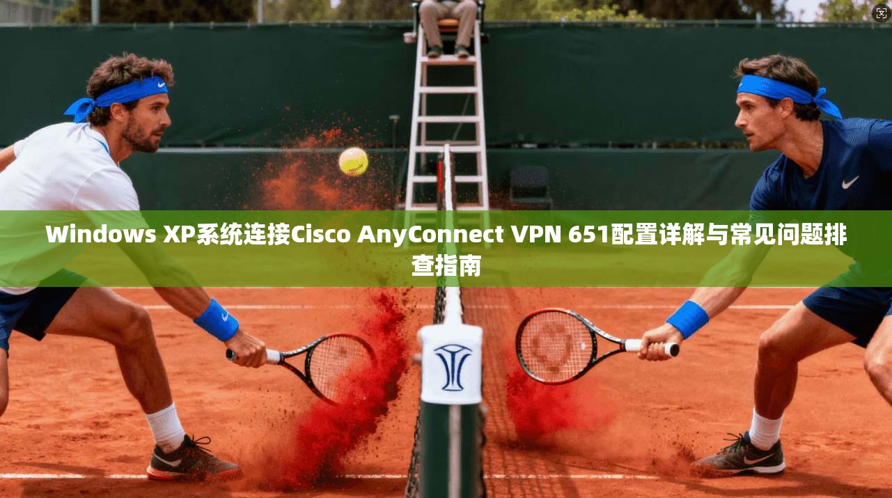 Windows XP系统连接Cisco AnyConnect VPN 651配置详解与常见问题排查指南