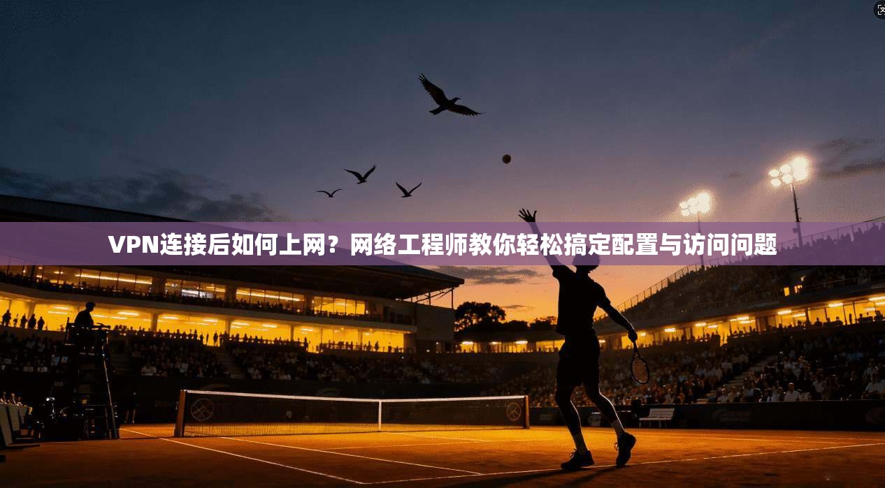 VPN连接后如何上网?网络工程师教你轻松搞定配置与访问问题
