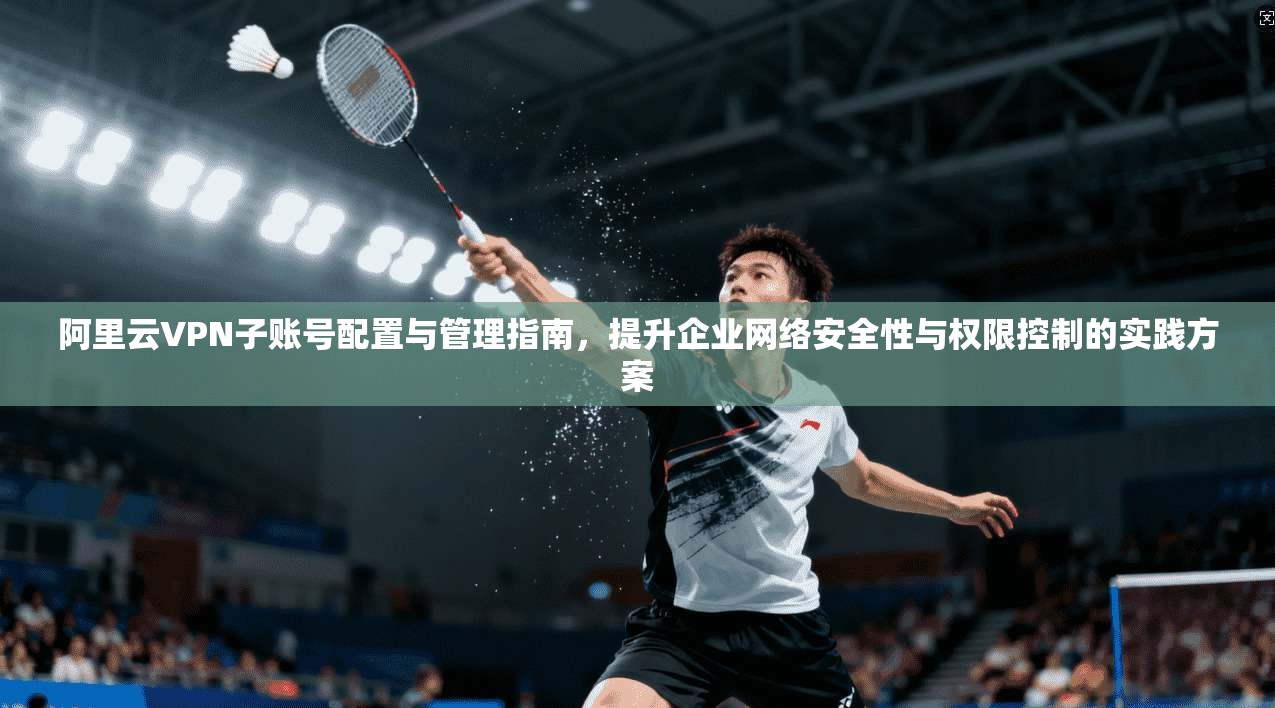 阿里云VPN子账号配置与管理指南，提升企业网络安全性与权限控制的实践方案