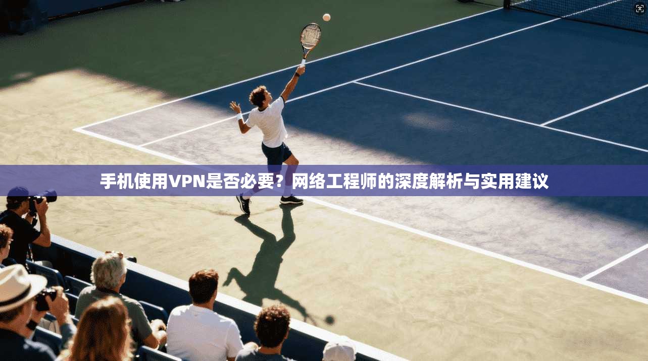 手机使用VPN是否必要?网络工程师的深度解析与实用建议