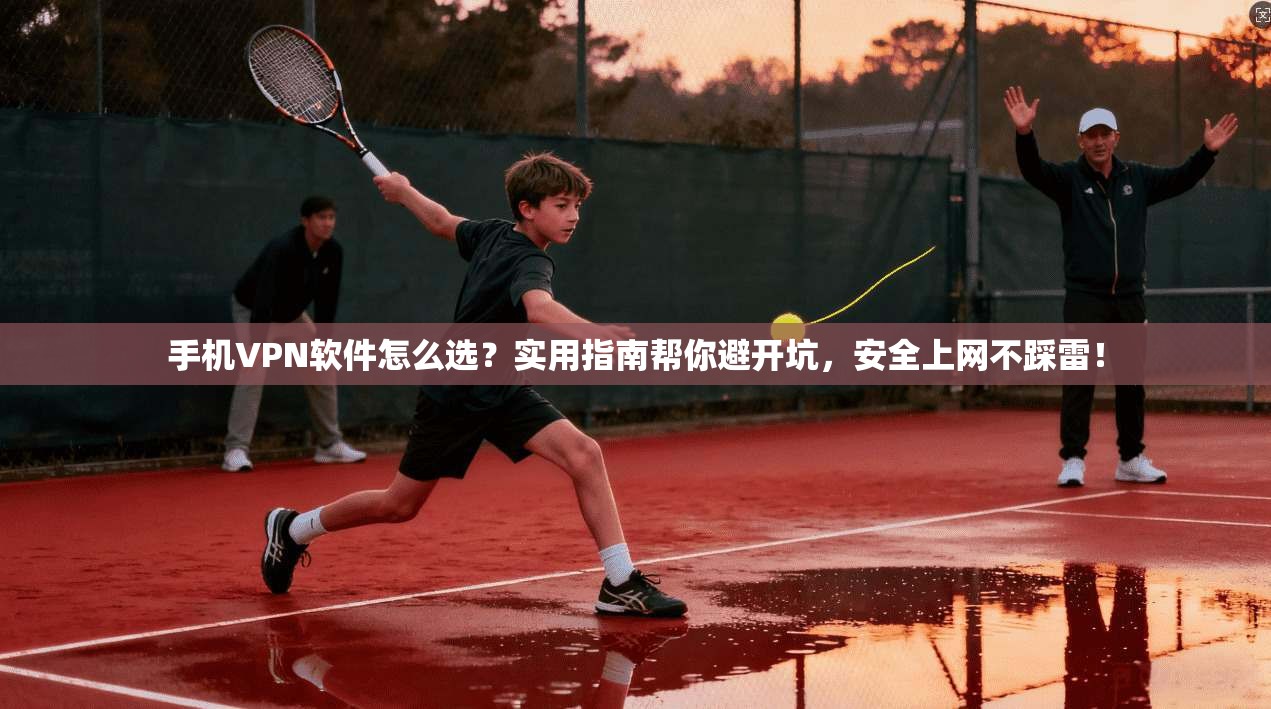 手机VPN软件怎么选？实用指南帮你避开坑，安全上网不踩雷！