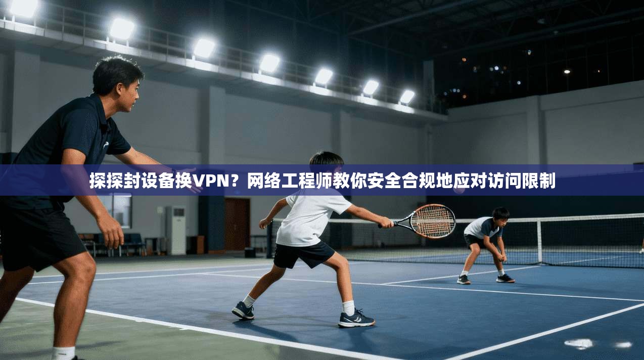 探探封设备换VPN？网络工程师教你安全合规地应对访问限制