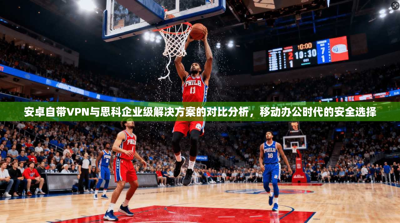 安卓自带VPN与思科企业级解决方案的对比分析，移动办公时代的安全选择