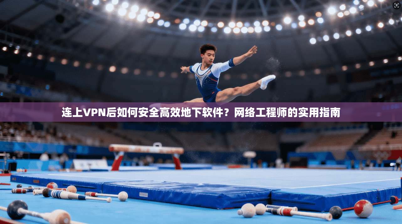 连上VPN后如何安全高效地下软件？网络工程师的实用指南