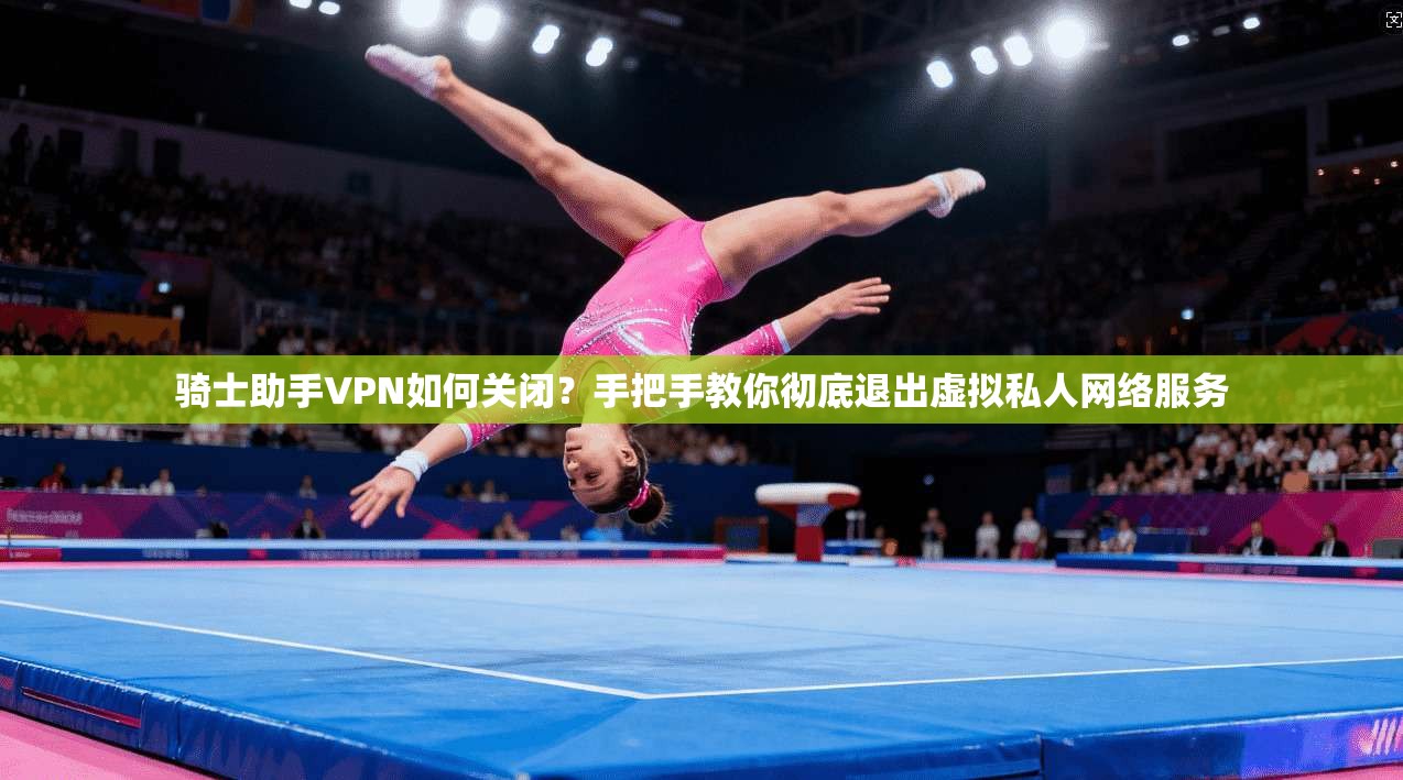 骑士助手VPN如何关闭?手把手教你彻底退出虚拟私人网络服务