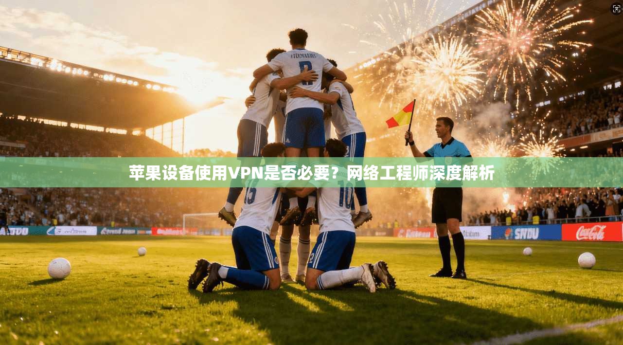 苹果设备使用VPN是否必要？网络工程师深度解析