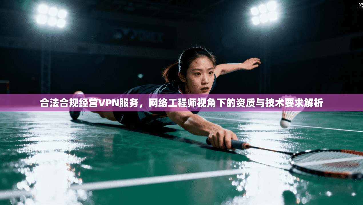 合法合规经营VPN服务,网络工程师视角下的资质与技术要求解析