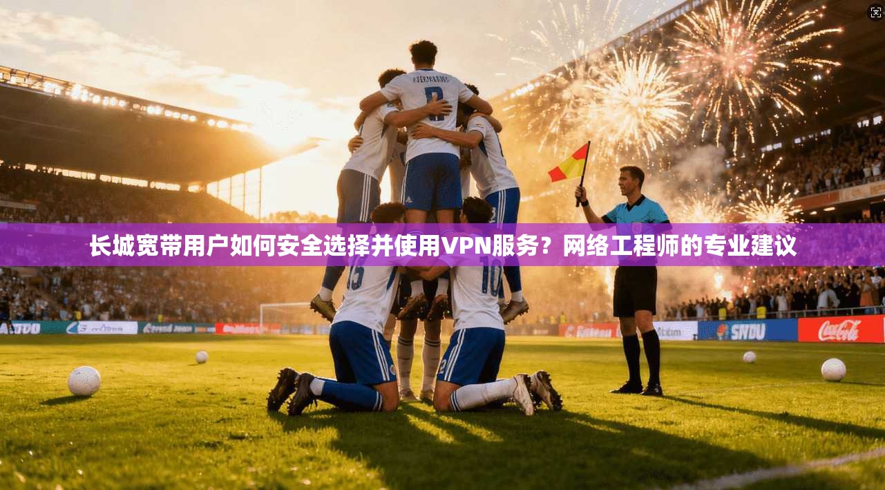 长城宽带用户如何安全选择并使用VPN服务？网络工程师的专业建议