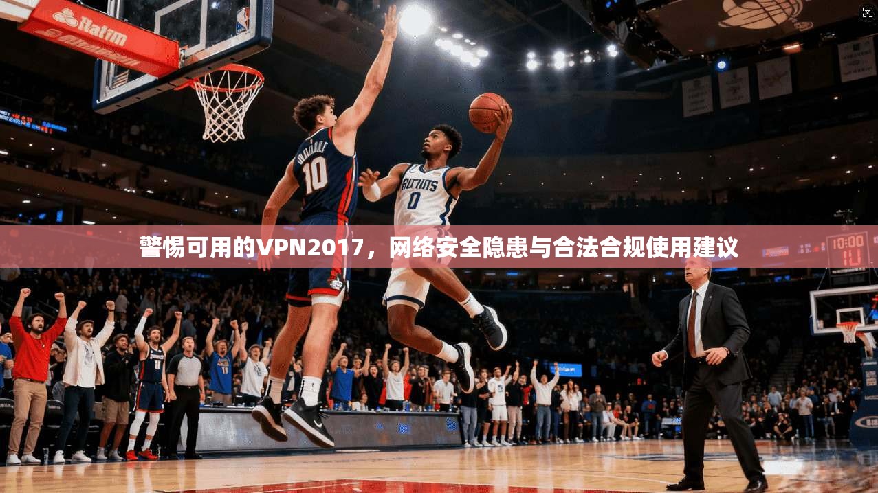 警惕可用的VPN2017，网络安全隐患与合法合规使用建议
