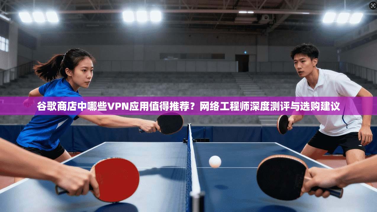 谷歌商店中哪些VPN应用值得推荐?网络工程师深度测评与选购建议
