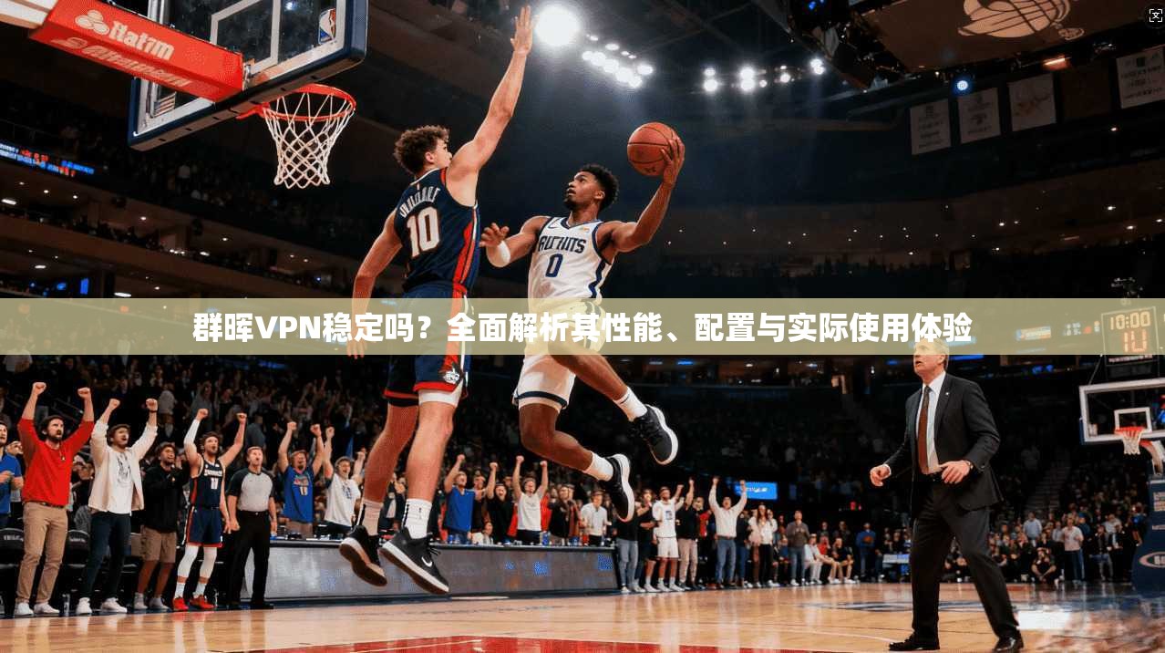 群晖VPN稳定吗？全面解析其性能、配置与实际使用体验