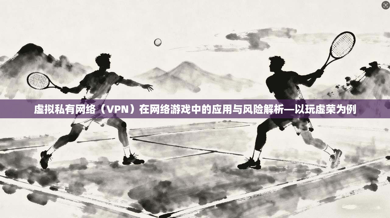 虚拟私有网络(VPN)在网络游戏中的应用与风险解析—以玩虚荣为例