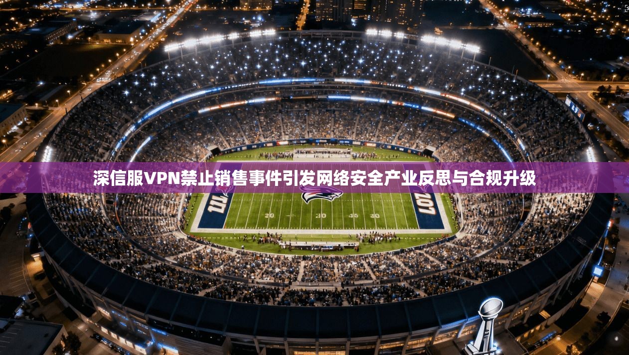 深信服VPN禁止销售事件引发网络安全产业反思与合规升级