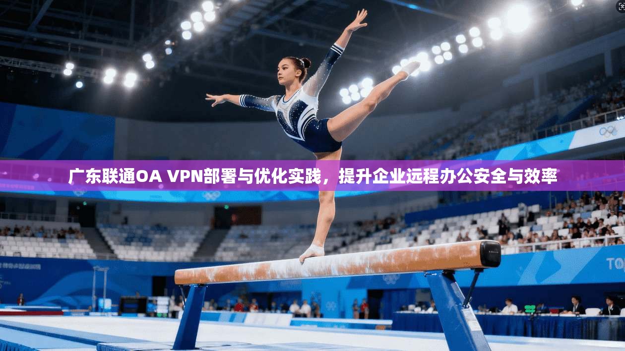 广东联通OA VPN部署与优化实践,提升企业远程办公安全与效率