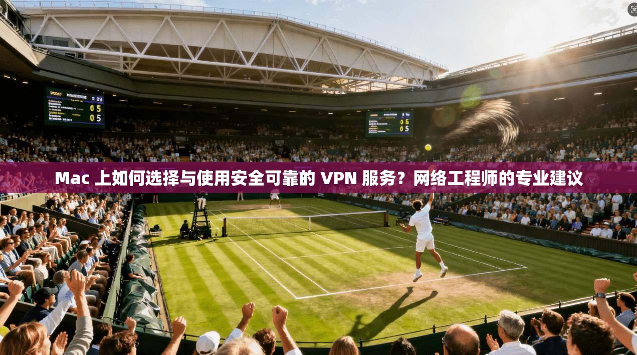 Mac 上如何选择与使用安全可靠的 VPN 服务？网络工程师的专业建议