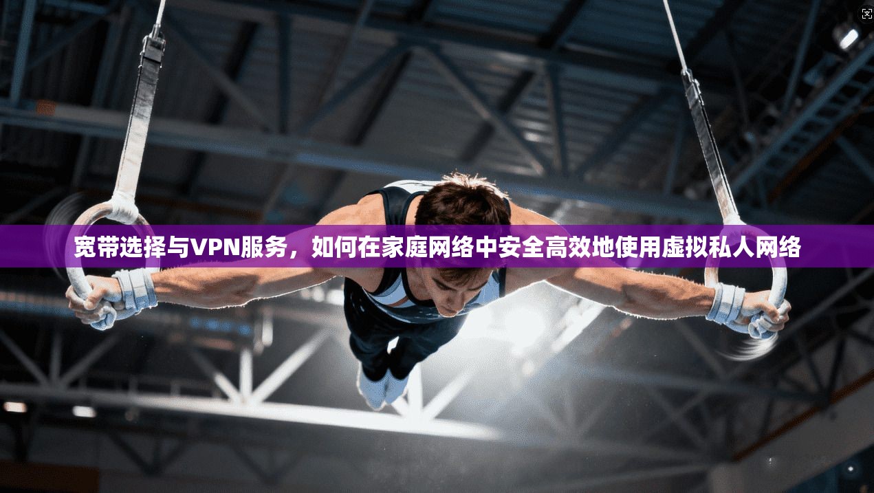 宽带选择与VPN服务，如何在家庭网络中安全高效地使用虚拟私人网络