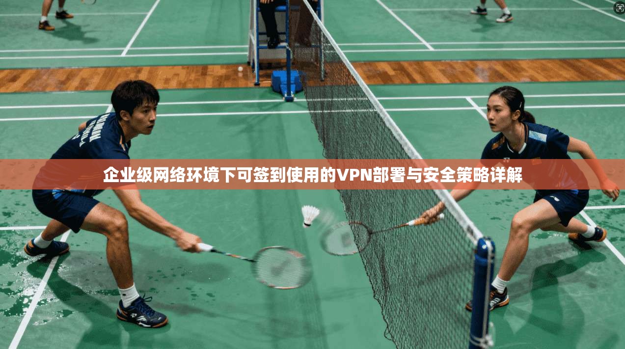 企业级网络环境下可签到使用的VPN部署与安全策略详解