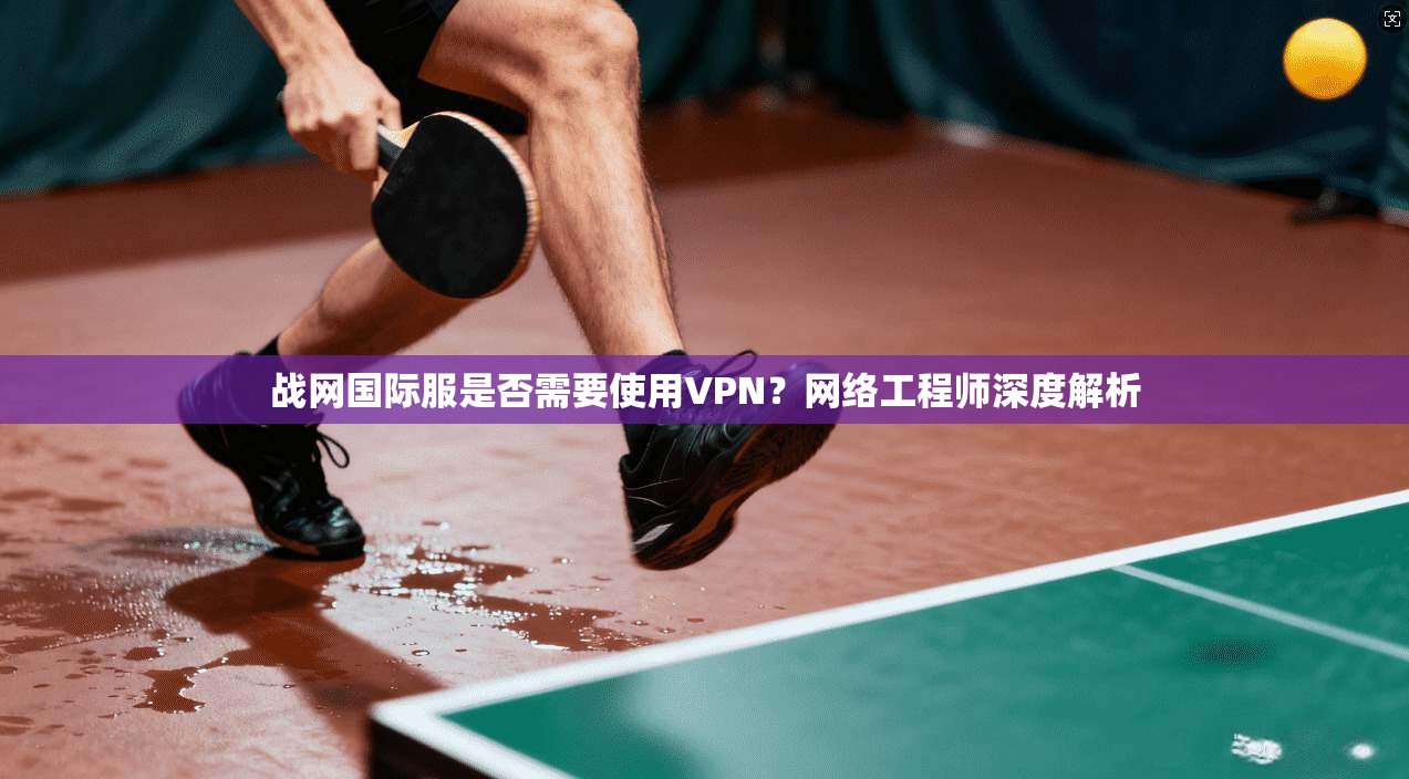 战网国际服是否需要使用VPN？网络工程师深度解析