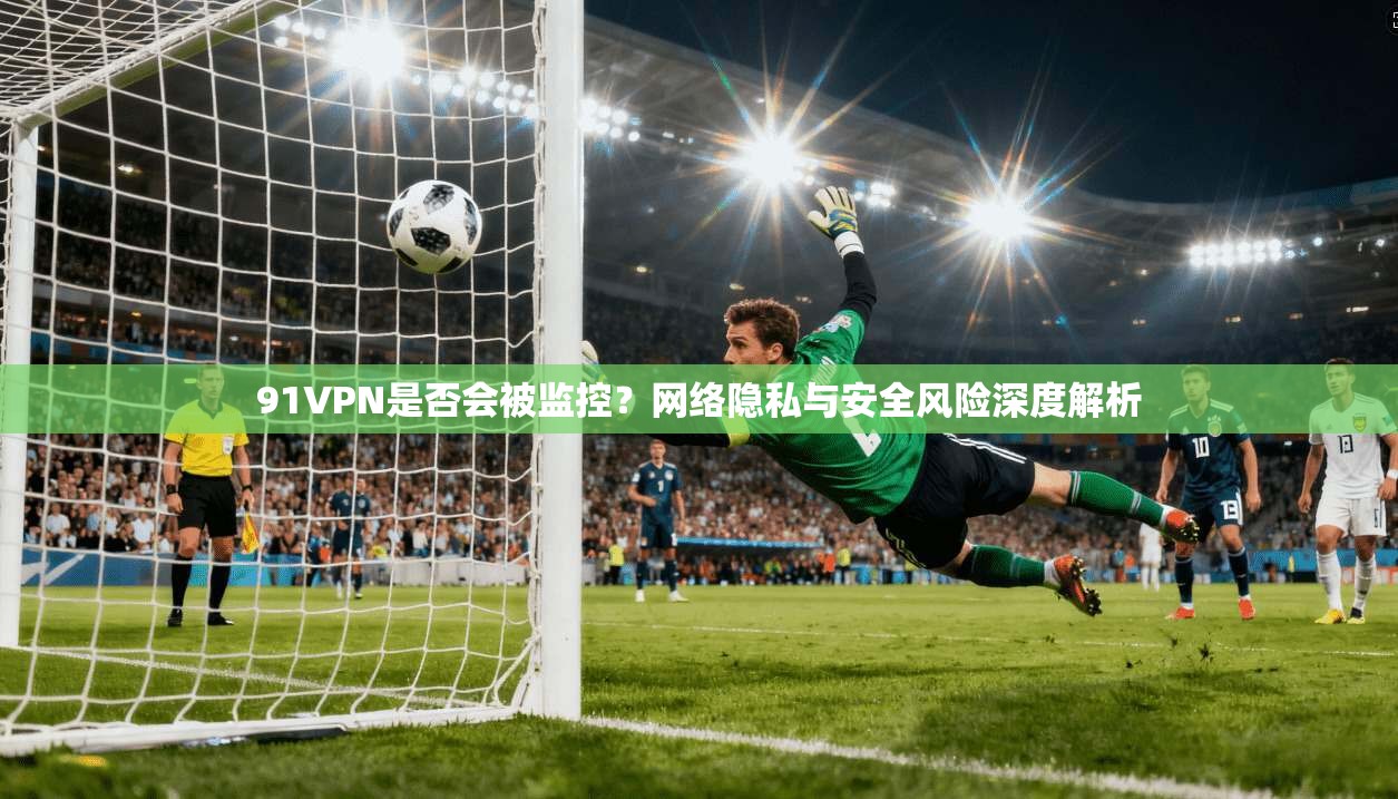 91VPN是否会被监控？网络隐私与安全风险深度解析