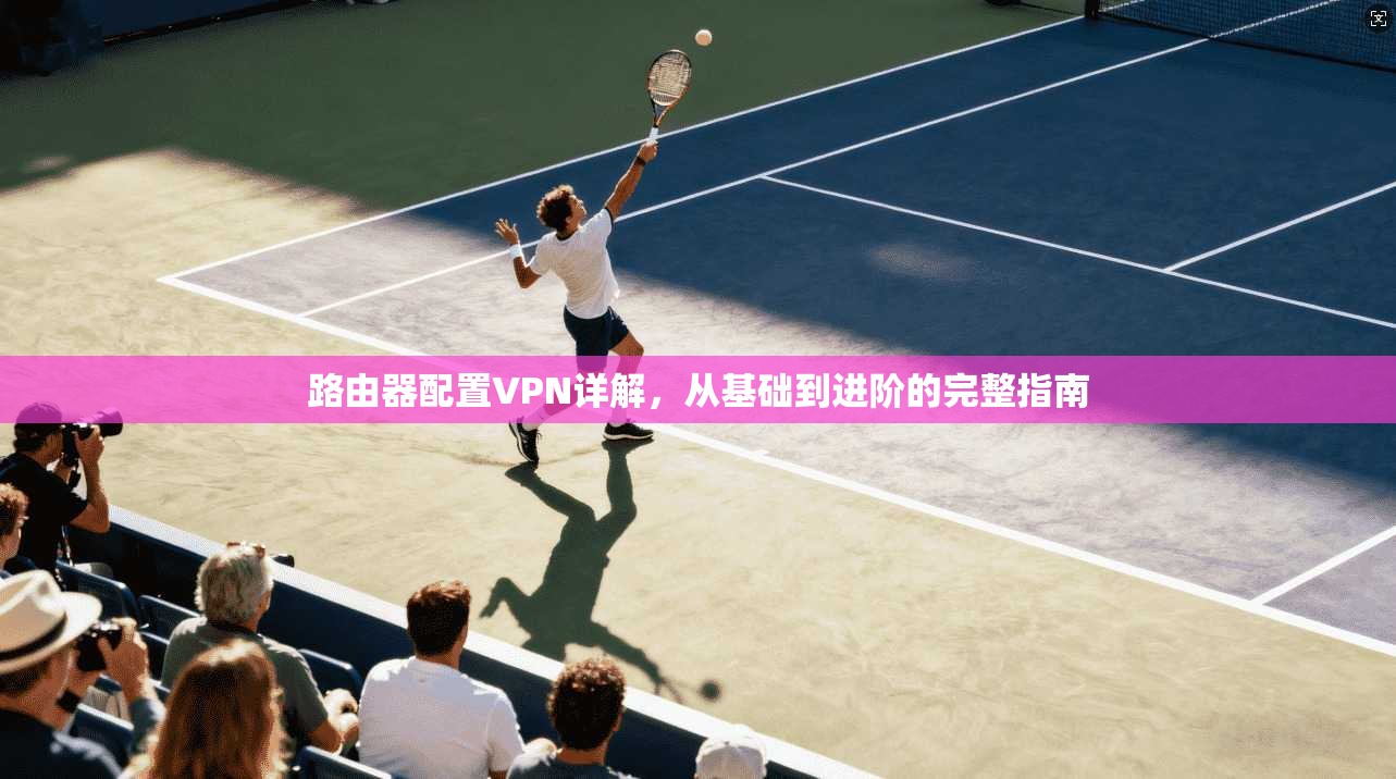 路由器配置VPN详解,从基础到进阶的完整指南