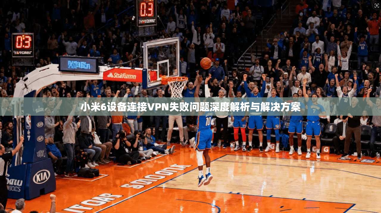 小米6设备连接VPN失败问题深度解析与解决方案