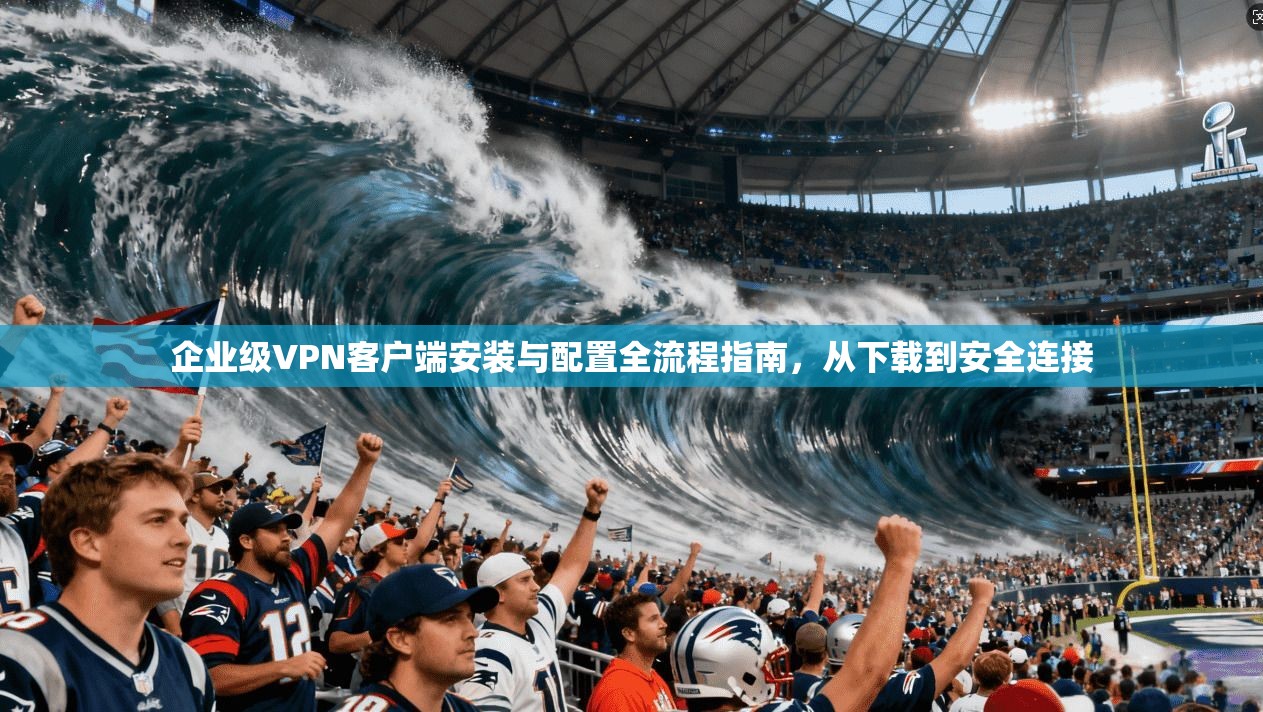 企业级VPN客户端安装与配置全流程指南,从下载到安全连接