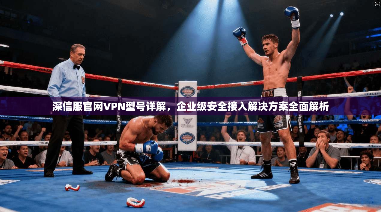 深信服官网VPN型号详解,企业级安全接入解决方案全面解析