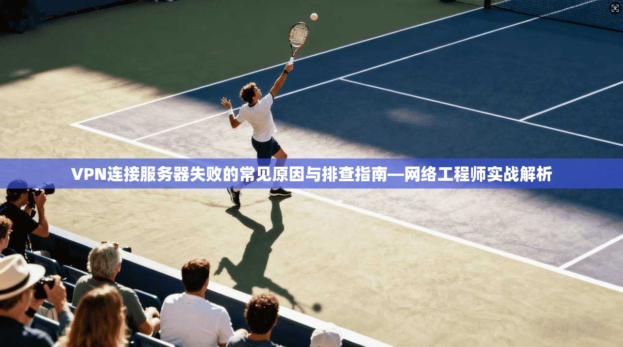 VPN连接服务器失败的常见原因与排查指南—网络工程师实战解析