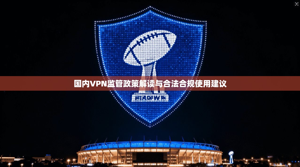 国内VPN监管政策解读与合法合规使用建议