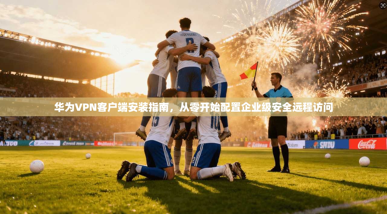 华为VPN客户端安装指南,从零开始配置企业级安全远程访问