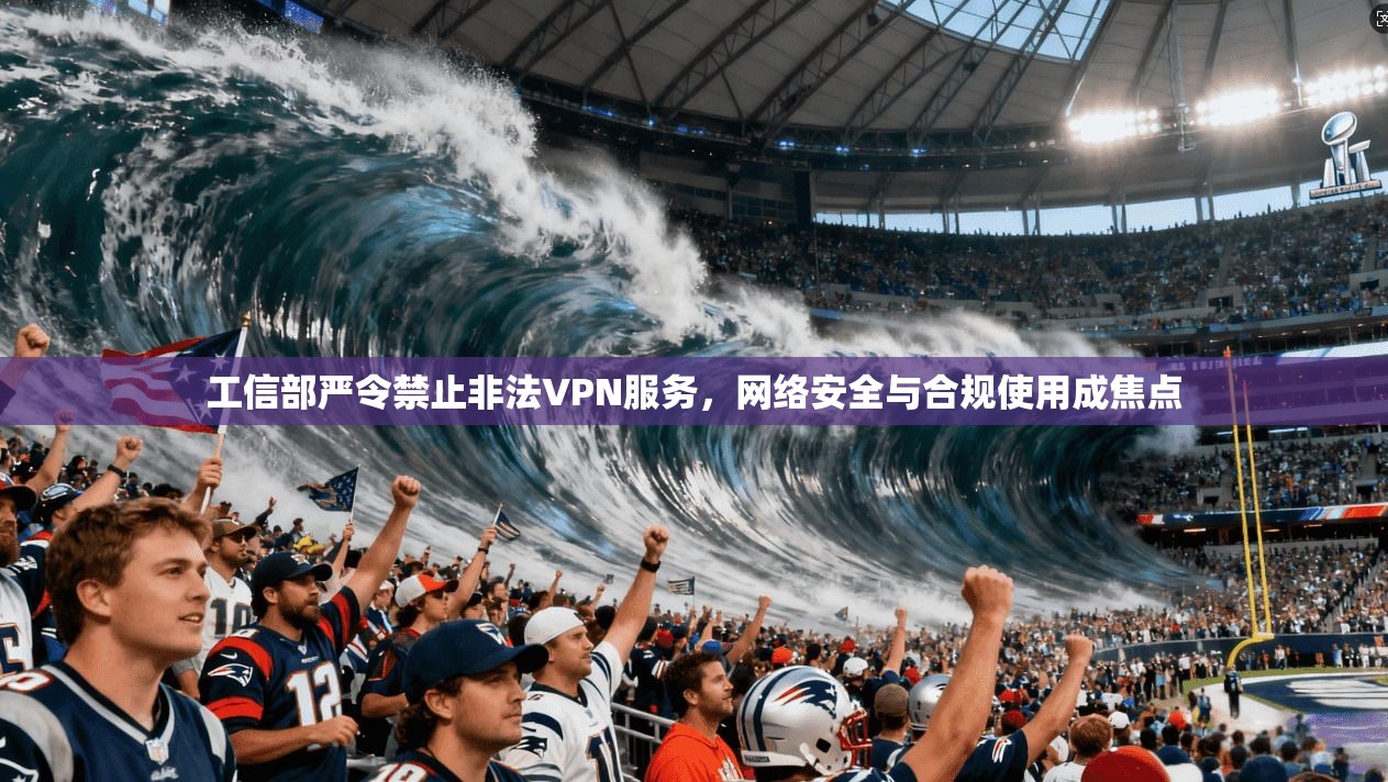 工信部严令禁止非法VPN服务，网络安全与合规使用成焦点
