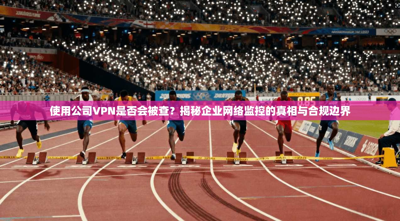 使用公司VPN是否会被查？揭秘企业网络监控的真相与合规边界