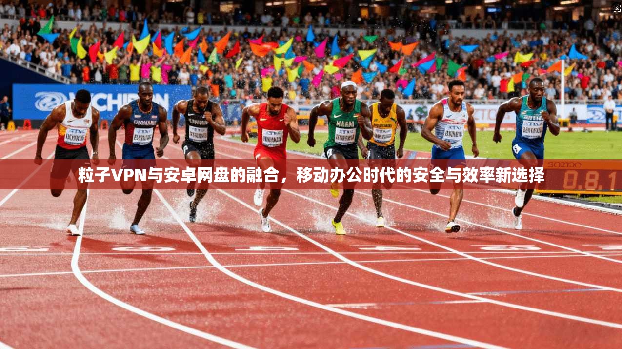 粒子VPN与安卓网盘的融合,移动办公时代的安全与效率新选择