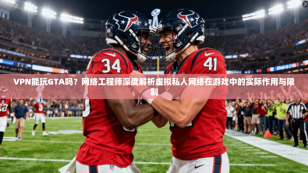 VPN能玩GTA吗？网络工程师深度解析虚拟私人网络在游戏中的实际作用与限制