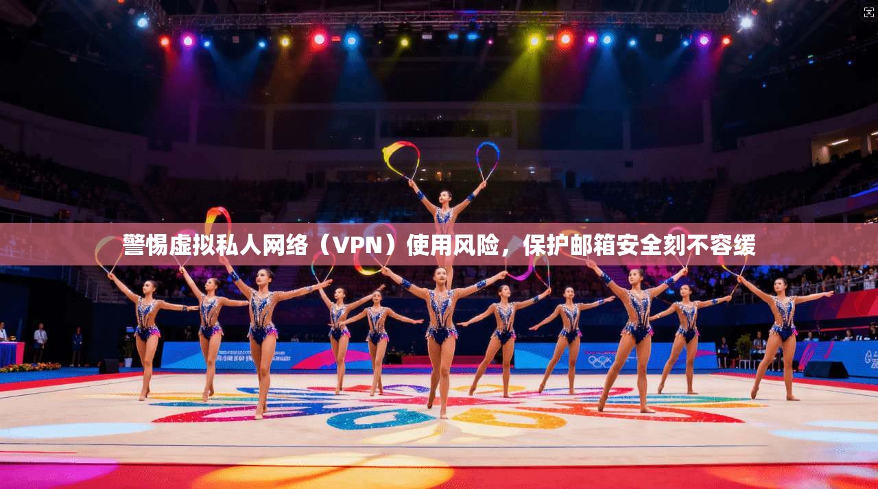 警惕虚拟私人网络（VPN）使用风险，保护邮箱安全刻不容缓