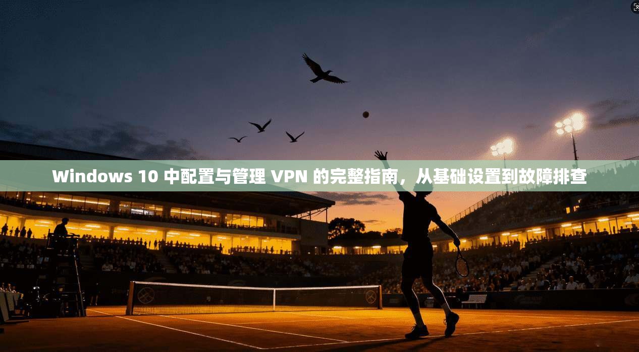 Windows 10 中配置与管理 VPN 的完整指南,从基础设置到故障排查