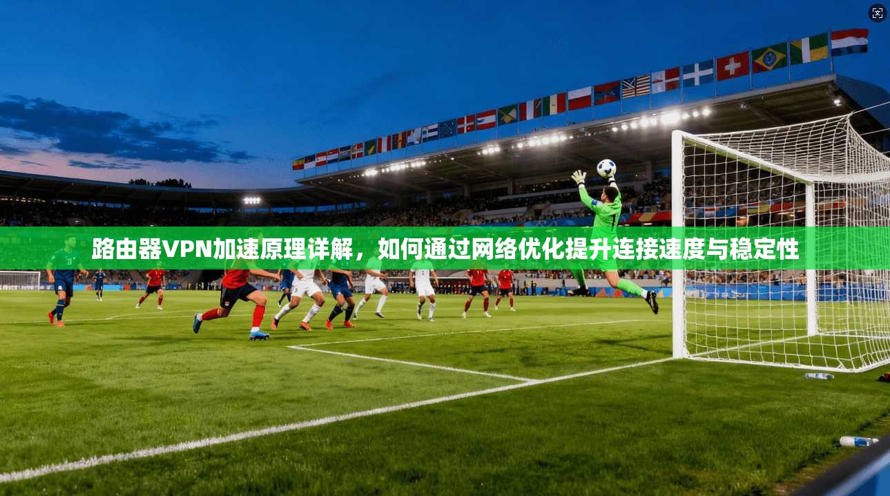 路由器VPN加速原理详解,如何通过网络优化提升连接速度与稳定性