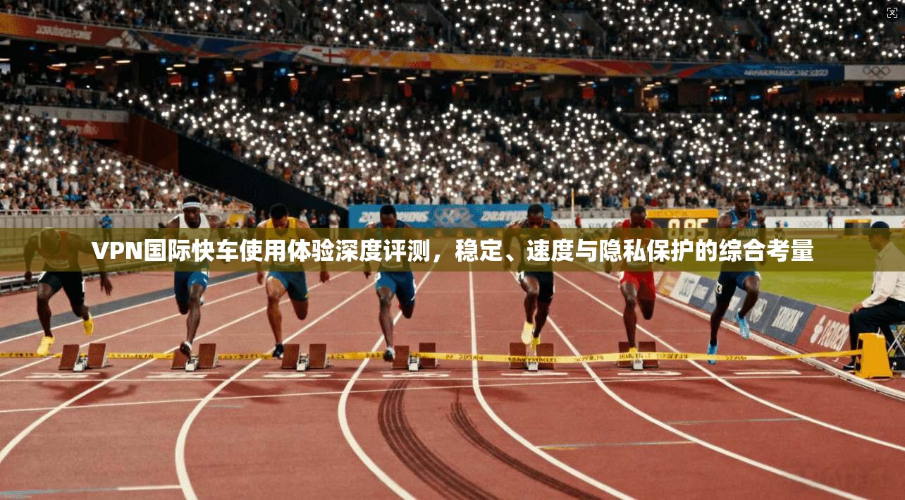 VPN国际快车使用体验深度评测,稳定、速度与隐私保护的综合考量