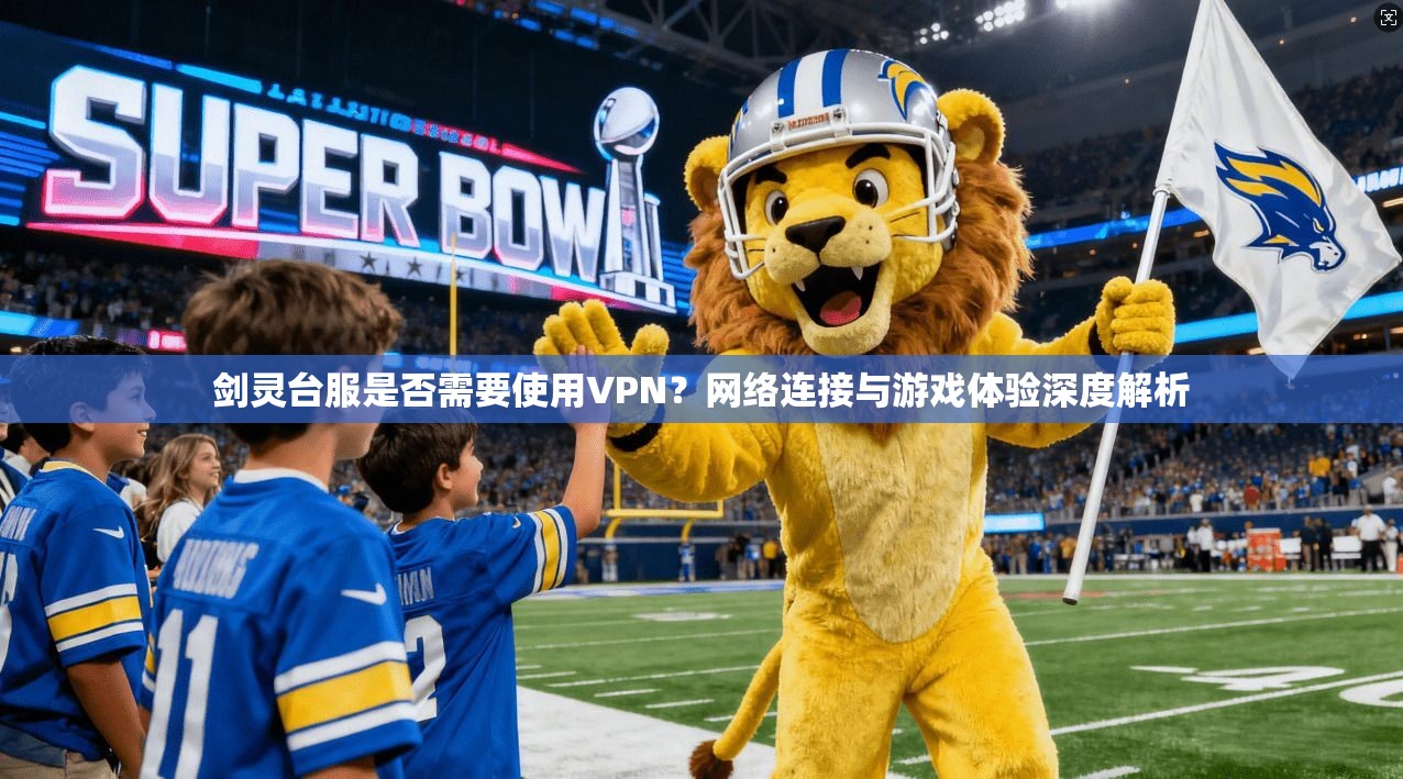 剑灵台服是否需要使用VPN？网络连接与游戏体验深度解析