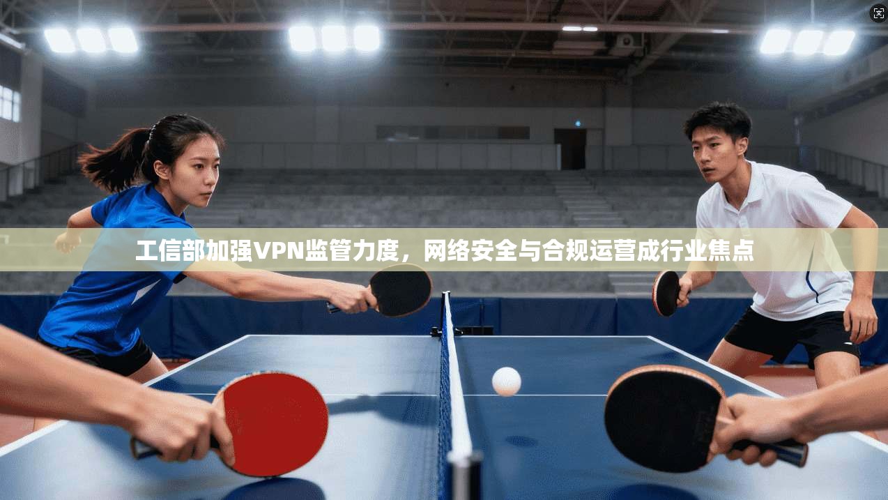 工信部加强VPN监管力度，网络安全与合规运营成行业焦点