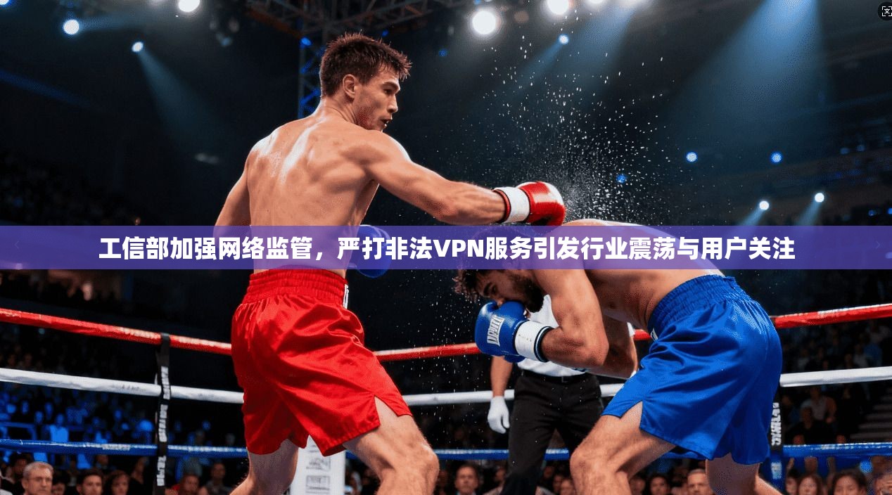 工信部加强网络监管，严打非法VPN服务引发行业震荡与用户关注