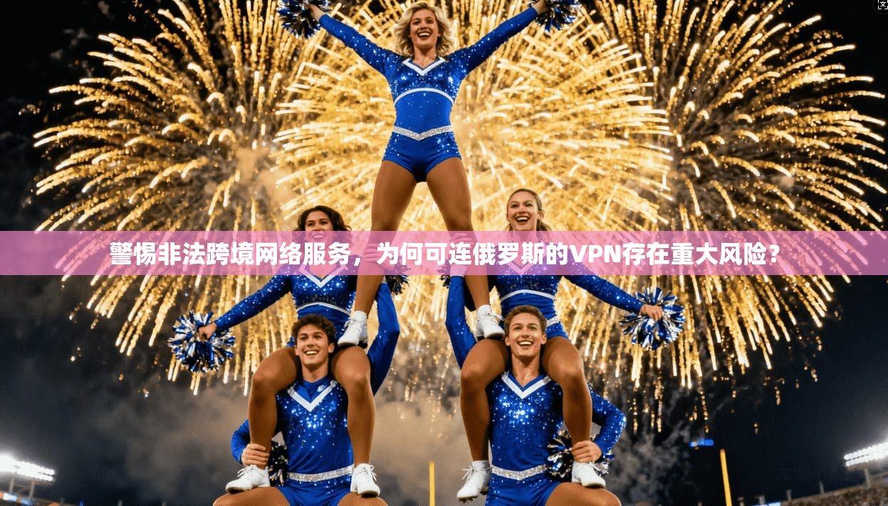 警惕非法跨境网络服务，为何可连俄罗斯的VPN存在重大风险？