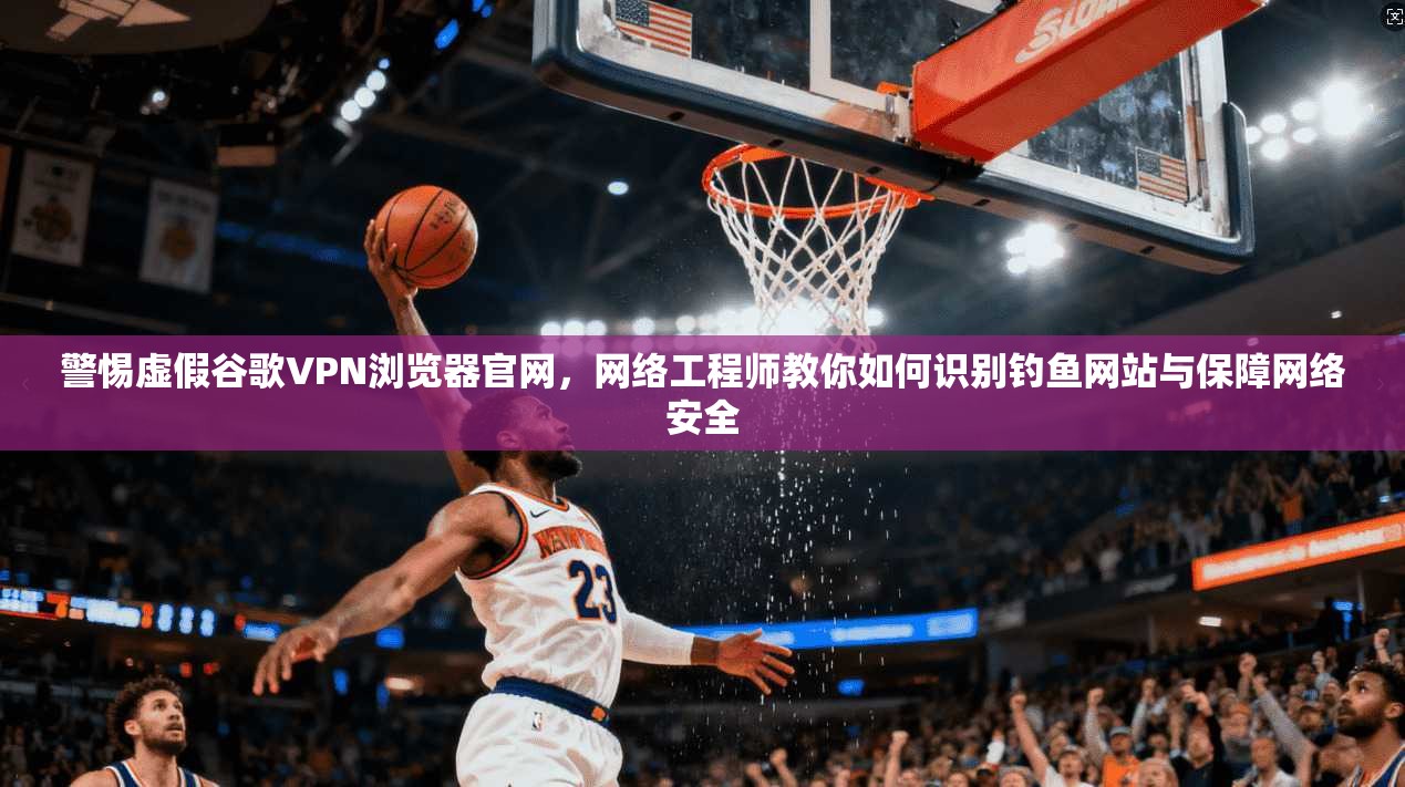 警惕虚假谷歌VPN浏览器官网,网络工程师教你如何识别钓鱼网站与保障网络安全