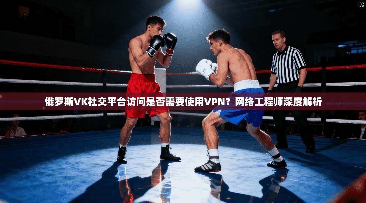 俄罗斯VK社交平台访问是否需要使用VPN？网络工程师深度解析