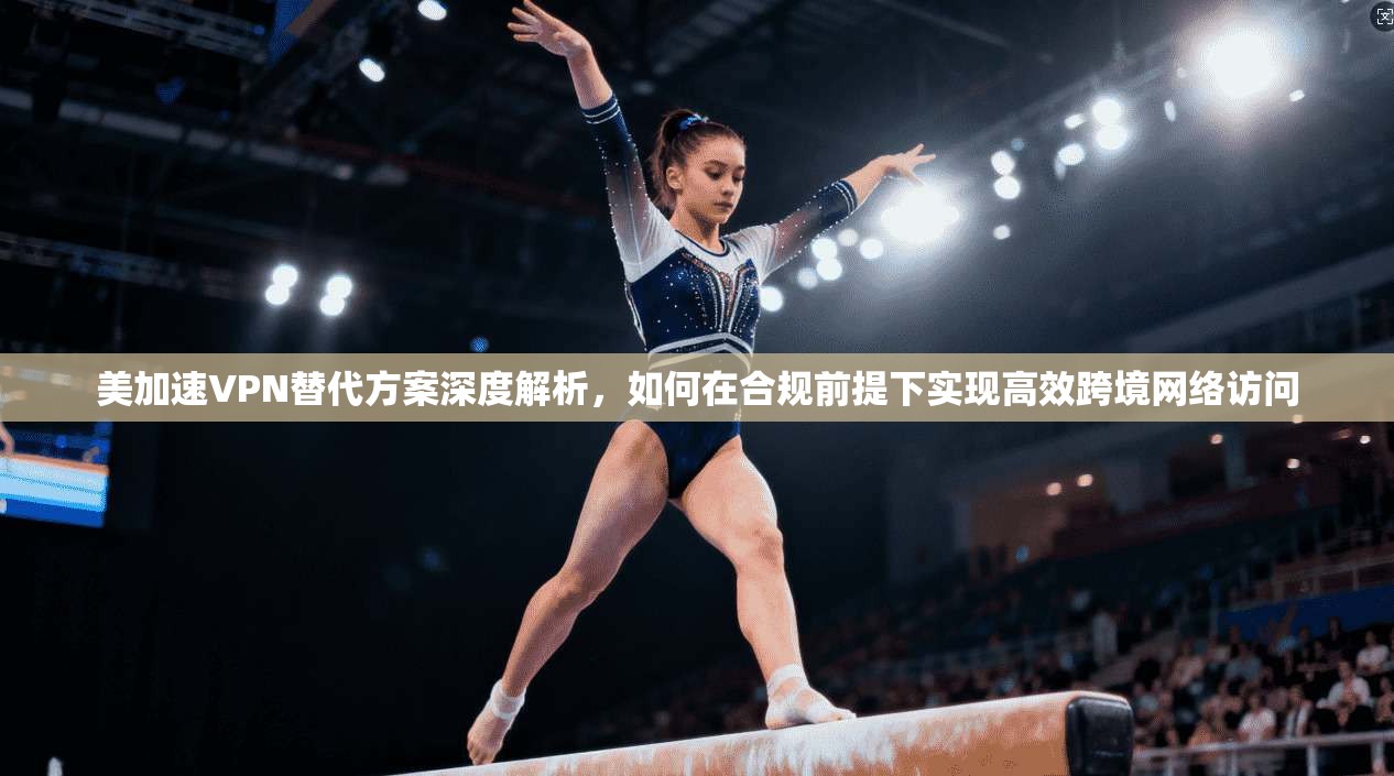 美加速VPN替代方案深度解析,如何在合规前提下实现高效跨境网络访问