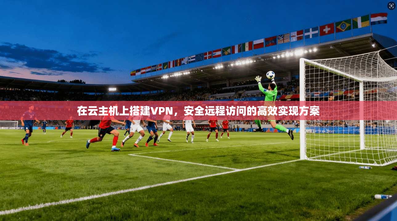 在云主机上搭建VPN,安全远程访问的高效实现方案