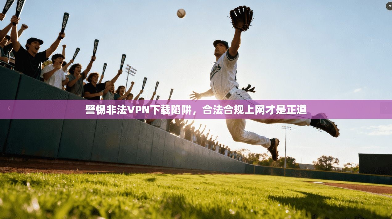 警惕非法VPN下载陷阱,合法合规上网才是正道